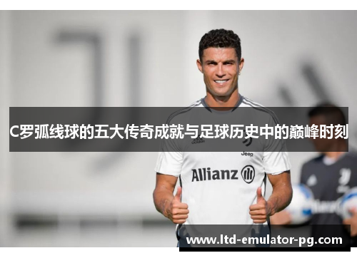 C罗弧线球的五大传奇成就与足球历史中的巅峰时刻