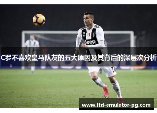 C罗不喜欢皇马队友的五大原因及其背后的深层次分析
