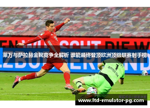莱万与萨拉赫金靴竞争全解析 谁能最终登顶欧洲顶级联赛射手榜