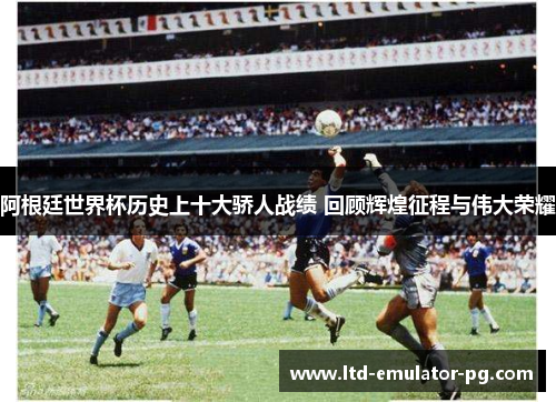 阿根廷世界杯历史上十大骄人战绩 回顾辉煌征程与伟大荣耀