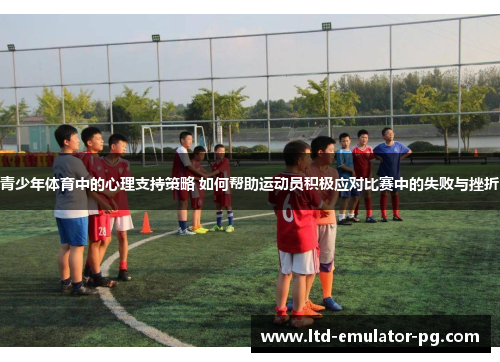 青少年体育中的心理支持策略 如何帮助运动员积极应对比赛中的失败与挫折