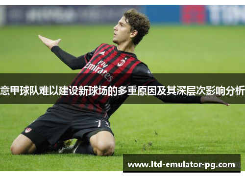 意甲球队难以建设新球场的多重原因及其深层次影响分析 意甲球队难以建设新球场的多重原因及其深层次影响分析