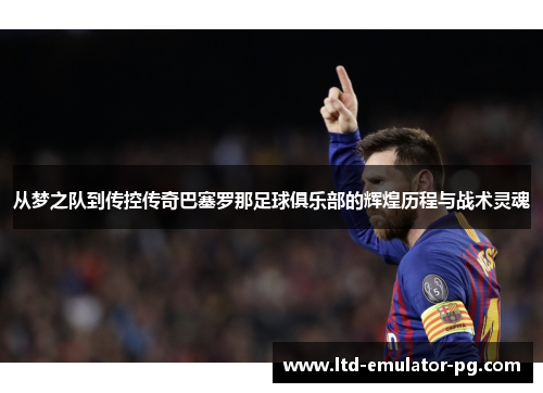 从梦之队到传控传奇巴塞罗那足球俱乐部的辉煌历程与战术灵魂