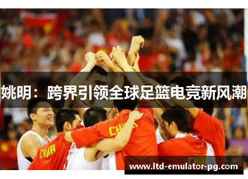 姚明:跨界引领全球足篮电竞新风潮 姚明:跨界引领全球足篮电竞新风潮