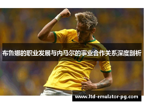 布鲁娜的职业发展与内马尔的事业合作关系深度剖析 布鲁娜的职业发展与内马尔的事业合作关系深度剖析