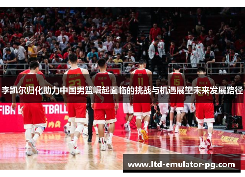 李凯尔归化助力中国男篮崛起面临的挑战与机遇展望未来发展路径 李凯尔归化助力中国男篮崛起面临的挑战与机遇展望未来发展路径