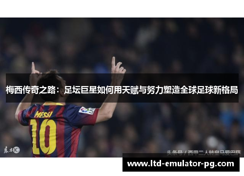 梅西传奇之路:足坛巨星如何用天赋与努力塑造全球足球新格局 梅西传奇之路:足坛巨星如何用天赋与努力塑造全球足球新格局