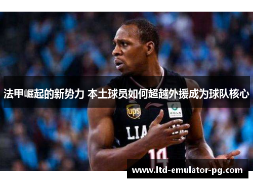 法甲崛起的新势力 本土球员如何超越外援成为球队核心 法甲崛起的新势力 本土球员如何超越外援成为球队核心