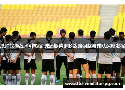 瓜帅轮换战术引热议 球迷期待更多战略调整与球队深度发挥