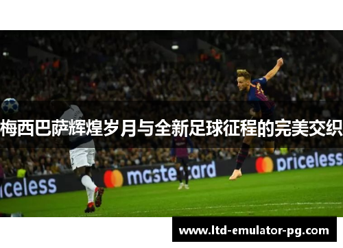 梅西巴萨辉煌岁月与全新足球征程的完美交织 梅西巴萨辉煌岁月与全新足球征程的完美交织