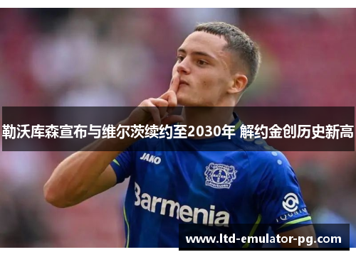 勒沃库森宣布与维尔茨续约至2030年 解约金创历史新高