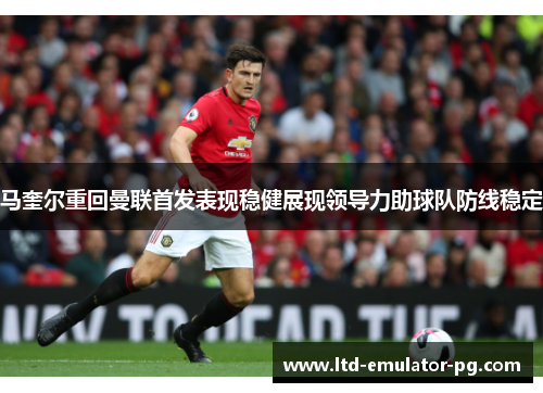 马奎尔重回曼联首发表现稳健展现领导力助球队防线稳定